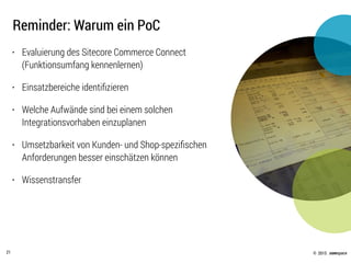 © .comspace2015
Reminder: Warum ein PoC
21
• Evaluierung des Sitecore Commerce Connect
(Funktionsumfang kennenlernen)
• Einsatzbereiche identiﬁzieren
• Welche Aufwände sind bei einem solchen
Integrationsvorhaben einzuplanen
• Umsetzbarkeit von Kunden- und Shop-speziﬁschen
Anforderungen besser einschätzen können
• Wissenstransfer
 