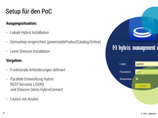 © .comspace2015
Setup für den PoC
22
Ausgangssituation:
• Lokale Hybris Installation
• Demoshop eingerichtet (powertoolsProductCatalog/Online)
• Leere Sitecore Installation
Vorgehen:
• Funktionale Anforderungen deﬁniert
• Parallele Entwicklung Hybris  
REST-Services (JSON)  
und Sitecore Demo HybrisConnect
• Layout von Azubis
 