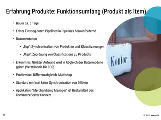 © .comspace2015
Erfahrung Produkte: Funktionsumfang (Produkt als Item)
28
• Dauer ca. 5 Tage
• Erster Einstieg durch Pipelines in Pipelines herausfordernd
• Dokumentation
• „Top“: Synchronisation von Produkten und Klassiﬁzierungen
• „Mau“: Zuordnung von Classiﬁcations zu Products
• Erkenntnis: Größter Aufwand wird in Abgleich der Datenmodelle
gehen (Verständnis für ECS)
• Problemlos: Differenzabgleich, Multishop
• Standard umfasst keine Synchronisation von Bildern
• Applikation “Merchandising Manager” ist Bestandteil des
CommerceServer Connect
 