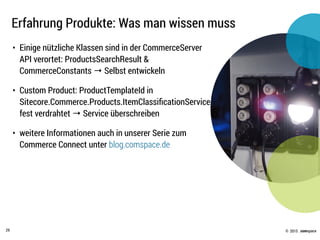 © .comspace2015
Erfahrung Produkte: Was man wissen muss
29
• Einige nützliche Klassen sind in der CommerceServer
API verortet: ProductsSearchResult &
CommerceConstants → Selbst entwickeln
• Custom Product: ProductTemplateId in
Sitecore.Commerce.Products.ItemClassiﬁcationService
fest verdrahtet → Service überschreiben
• weitere Informationen auch in unserer Serie zum
Commerce Connect unter blog.comspace.de
 