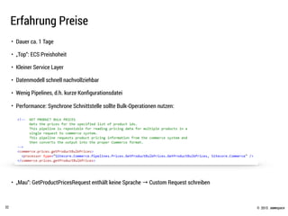 © .comspace2015
Erfahrung Preise
32
• Dauer ca. 1 Tage
• „Top“: ECS Preishoheit
• Kleiner Service Layer
• Datenmodell schnell nachvollziehbar
• Wenig Pipelines, d.h. kurze Konﬁgurationsdatei
• Performance: Synchrone Schnittstelle sollte Bulk-Operationen nutzen:
 
 
 
 
 
• „Mau“: GetProductPricesRequest enthält keine Sprache → Custom Request schreiben
 