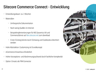 © .comspace2015
Sitecore Commerce Connect - Entwicklung
37
• Entwicklungsdauer: ca. 2 Wochen
• Materialien
• Umfangreiche Dokumentation
• Noch wenig Quellen im Internet
• Beispielimplementierungen für MS Dynamics AX und
CommerceServer auf dev.sitecore.net zum download
• Erster Einstieg könnte durch Schulung und Cookbooks erleichtert
werden
• Hohe Abstraktion: Customizing ist Grundkonzept
• eCommerce-KnowHow erforderlich
• Hoher Konzeptions- und Abstimmungsaufwand durch fachliche Komplexität
• Option: Einsatz als PIM-Connector
 