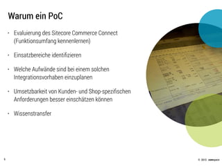 © .comspace2015
Warum ein PoC
6
• Evaluierung des Sitecore Commerce Connect
(Funktionsumfang kennenlernen)
• Einsatzbereiche identiﬁzieren
• Welche Aufwände sind bei einem solchen
Integrationsvorhaben einzuplanen
• Umsetzbarkeit von Kunden- und Shop-speziﬁschen
Anforderungen besser einschätzen können
• Wissenstransfer
 