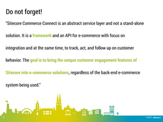 © 2015 .comspace
Do not forget!
8
“Sitecore Commerce Connect is an abstract service layer and not a stand-alone
solution. It is a framework and an API for e-commerce with focus on
integration and at the same time, to track, act, and follow up on customer
behavior. The goal is to bring the unique customer engagement features of
Sitecore into e-commerce solutions, regardless of the back-end e-commerce
system being used.”
 