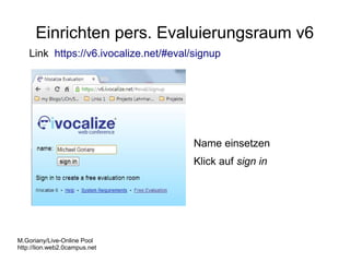 Einrichten pers. Evaluierungsraum v6
Link https://v6.ivocalize.net/#eval/signup

Name einsetzen
Klick auf sign in

M.Goriany/Live-Online Pool
http://lion.web2.0campus.net

 