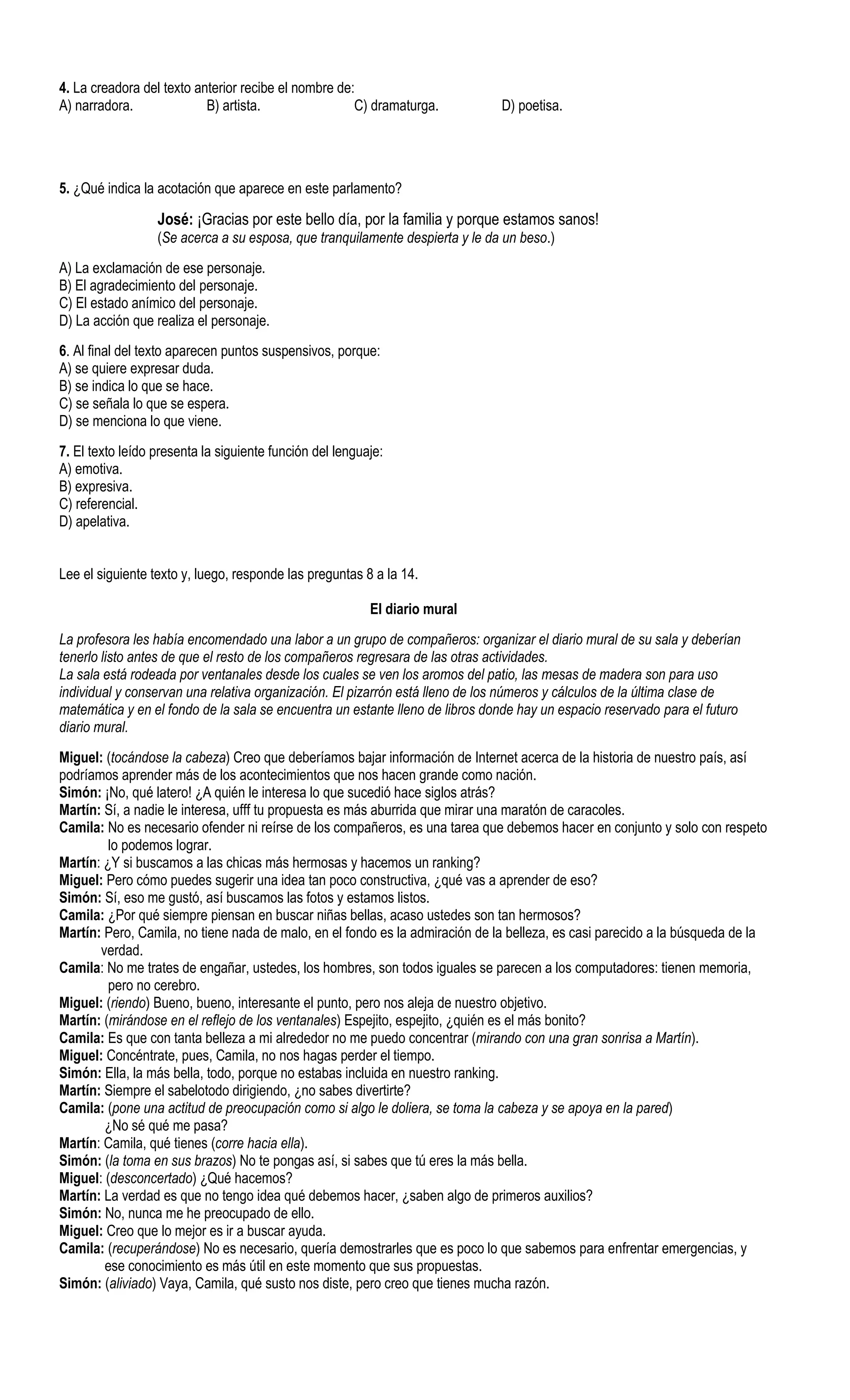 4. La creadora del texto anterior recibe el nombre de:
A) narradora.              B) artista.                C) dramaturga.          D) poetisa.




5. ¿Qué indica la acotación que aparece en este parlamento?

                  José: ¡Gracias por este bello día, por la familia y porque estamos sanos!
                  (Se acerca a su esposa, que tranquilamente despierta y le da un beso.)
A) La exclamación de ese personaje.
B) El agradecimiento del personaje.
C) El estado anímico del personaje.
D) La acción que realiza el personaje.
6. Al final del texto aparecen puntos suspensivos, porque:
A) se quiere expresar duda.
B) se indica lo que se hace.
C) se señala lo que se espera.
D) se menciona lo que viene.
7. El texto leído presenta la siguiente función del lenguaje:
A) emotiva.
B) expresiva.
C) referencial.
D) apelativa.


Lee el siguiente texto y, luego, responde las preguntas 8 a la 14.

                                                          El diario mural
La profesora les había encomendado una labor a un grupo de compañeros: organizar el diario mural de su sala y deberían
tenerlo listo antes de que el resto de los compañeros regresara de las otras actividades.
La sala está rodeada por ventanales desde los cuales se ven los aromos del patio, las mesas de madera son para uso
individual y conservan una relativa organización. El pizarrón está lleno de los números y cálculos de la última clase de
matemática y en el fondo de la sala se encuentra un estante lleno de libros donde hay un espacio reservado para el futuro
diario mural.
Miguel: (tocándose la cabeza) Creo que deberíamos bajar información de Internet acerca de la historia de nuestro país, así
podríamos aprender más de los acontecimientos que nos hacen grande como nación.
Simón: ¡No, qué latero! ¿A quién le interesa lo que sucedió hace siglos atrás?
Martín: Sí, a nadie le interesa, ufff tu propuesta es más aburrida que mirar una maratón de caracoles.
Camila: No es necesario ofender ni reírse de los compañeros, es una tarea que debemos hacer en conjunto y solo con respeto
         lo podemos lograr.
Martín: ¿Y si buscamos a las chicas más hermosas y hacemos un ranking?
Miguel: Pero cómo puedes sugerir una idea tan poco constructiva, ¿qué vas a aprender de eso?
Simón: Sí, eso me gustó, así buscamos las fotos y estamos listos.
Camila: ¿Por qué siempre piensan en buscar niñas bellas, acaso ustedes son tan hermosos?
Martín: Pero, Camila, no tiene nada de malo, en el fondo es la admiración de la belleza, es casi parecido a la búsqueda de la
       verdad.
Camila: No me trates de engañar, ustedes, los hombres, son todos iguales se parecen a los computadores: tienen memoria,
         pero no cerebro.
Miguel: (riendo) Bueno, bueno, interesante el punto, pero nos aleja de nuestro objetivo.
Martín: (mirándose en el reflejo de los ventanales) Espejito, espejito, ¿quién es el más bonito?
Camila: Es que con tanta belleza a mi alrededor no me puedo concentrar (mirando con una gran sonrisa a Martín).
Miguel: Concéntrate, pues, Camila, no nos hagas perder el tiempo.
Simón: Ella, la más bella, todo, porque no estabas incluida en nuestro ranking.
Martín: Siempre el sabelotodo dirigiendo, ¿no sabes divertirte?
Camila: (pone una actitud de preocupación como si algo le doliera, se toma la cabeza y se apoya en la pared)
        ¿No sé qué me pasa?
Martín: Camila, qué tienes (corre hacia ella).
Simón: (la toma en sus brazos) No te pongas así, si sabes que tú eres la más bella.
Miguel: (desconcertado) ¿Qué hacemos?
Martín: La verdad es que no tengo idea qué debemos hacer, ¿saben algo de primeros auxilios?
Simón: No, nunca me he preocupado de ello.
Miguel: Creo que lo mejor es ir a buscar ayuda.
Camila: (recuperándose) No es necesario, quería demostrarles que es poco lo que sabemos para enfrentar emergencias, y
        ese conocimiento es más útil en este momento que sus propuestas.
Simón: (aliviado) Vaya, Camila, qué susto nos diste, pero creo que tienes mucha razón.
 