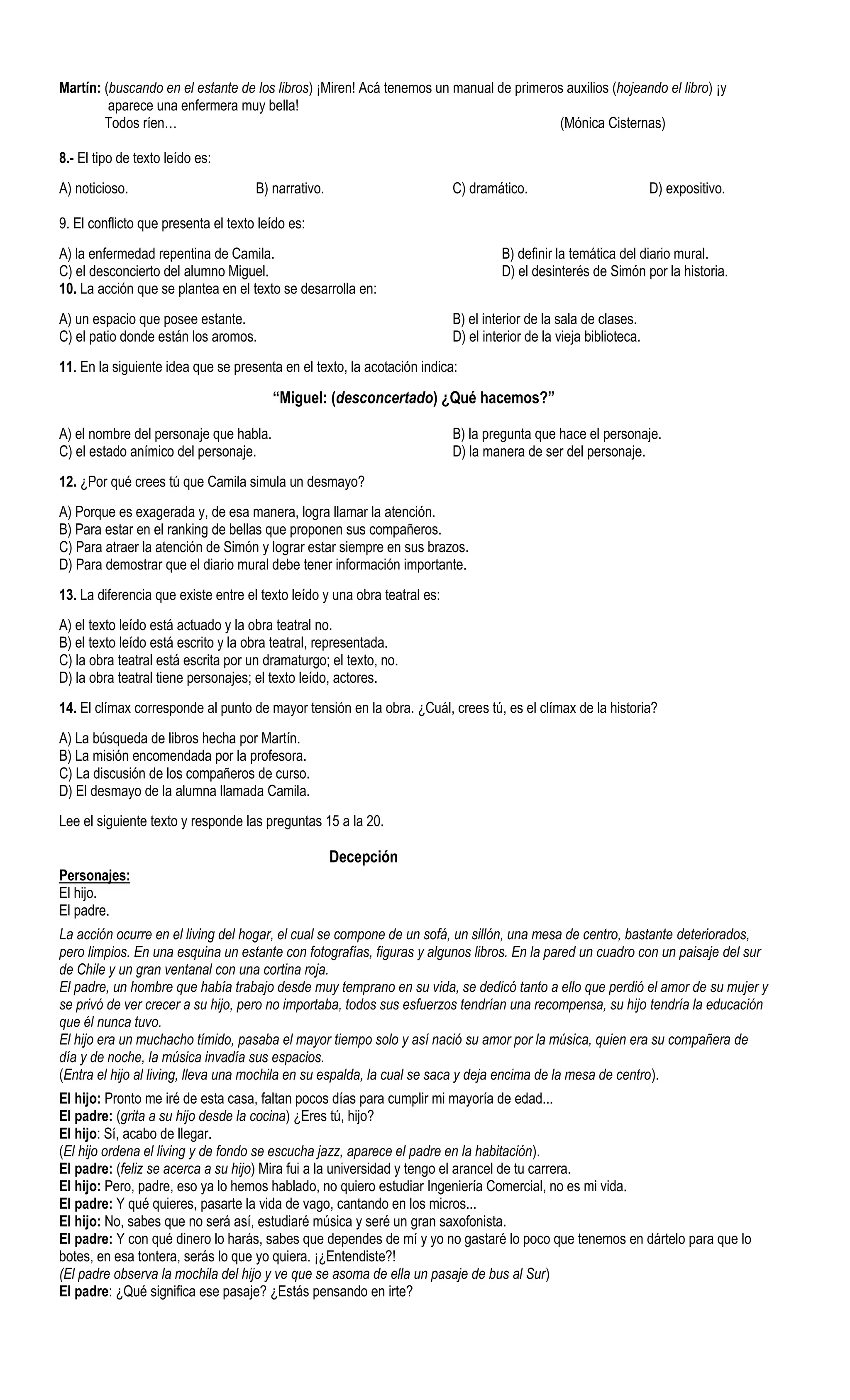 Martín: (buscando en el estante de los libros) ¡Miren! Acá tenemos un manual de primeros auxilios (hojeando el libro) ¡y
         aparece una enfermera muy bella!
        Todos ríen…                                                                    (Mónica Cisternas)

8.- El tipo de texto leído es:
A) noticioso.                        B) narrativo.                         C) dramático.                            D) expositivo.

9. El conflicto que presenta el texto leído es:
A) la enfermedad repentina de Camila.                                               B) definir la temática del diario mural.
C) el desconcierto del alumno Miguel.                                               D) el desinterés de Simón por la historia.
10. La acción que se plantea en el texto se desarrolla en:
A) un espacio que posee estante.                                           B) el interior de la sala de clases.
C) el patio donde están los aromos.                                        D) el interior de la vieja biblioteca.
11. En la siguiente idea que se presenta en el texto, la acotación indica:

                                        “Miguel: (desconcertado) ¿Qué hacemos?”

A) el nombre del personaje que habla.                                      B) la pregunta que hace el personaje.
C) el estado anímico del personaje.                                        D) la manera de ser del personaje.
12. ¿Por qué crees tú que Camila simula un desmayo?
A) Porque es exagerada y, de esa manera, logra llamar la atención.
B) Para estar en el ranking de bellas que proponen sus compañeros.
C) Para atraer la atención de Simón y lograr estar siempre en sus brazos.
D) Para demostrar que el diario mural debe tener información importante.
13. La diferencia que existe entre el texto leído y una obra teatral es:
A) el texto leído está actuado y la obra teatral no.
B) el texto leído está escrito y la obra teatral, representada.
C) la obra teatral está escrita por un dramaturgo; el texto, no.
D) la obra teatral tiene personajes; el texto leído, actores.
14. El clímax corresponde al punto de mayor tensión en la obra. ¿Cuál, crees tú, es el clímax de la historia?
A) La búsqueda de libros hecha por Martín.
B) La misión encomendada por la profesora.
C) La discusión de los compañeros de curso.
D) El desmayo de la alumna llamada Camila.
Lee el siguiente texto y responde las preguntas 15 a la 20.

                                                     Decepción
Personajes:
El hijo.
El padre.
La acción ocurre en el living del hogar, el cual se compone de un sofá, un sillón, una mesa de centro, bastante deteriorados,
pero limpios. En una esquina un estante con fotografías, figuras y algunos libros. En la pared un cuadro con un paisaje del sur
de Chile y un gran ventanal con una cortina roja.
El padre, un hombre que había trabajo desde muy temprano en su vida, se dedicó tanto a ello que perdió el amor de su mujer y
se privó de ver crecer a su hijo, pero no importaba, todos sus esfuerzos tendrían una recompensa, su hijo tendría la educación
que él nunca tuvo.
El hijo era un muchacho tímido, pasaba el mayor tiempo solo y así nació su amor por la música, quien era su compañera de
día y de noche, la música invadía sus espacios.
(Entra el hijo al living, lleva una mochila en su espalda, la cual se saca y deja encima de la mesa de centro).
El hijo: Pronto me iré de esta casa, faltan pocos días para cumplir mi mayoría de edad...
El padre: (grita a su hijo desde la cocina) ¿Eres tú, hijo?
El hijo: Sí, acabo de llegar.
(El hijo ordena el living y de fondo se escucha jazz, aparece el padre en la habitación).
El padre: (feliz se acerca a su hijo) Mira fui a la universidad y tengo el arancel de tu carrera.
El hijo: Pero, padre, eso ya lo hemos hablado, no quiero estudiar Ingeniería Comercial, no es mi vida.
El padre: Y qué quieres, pasarte la vida de vago, cantando en los micros...
El hijo: No, sabes que no será así, estudiaré música y seré un gran saxofonista.
El padre: Y con qué dinero lo harás, sabes que dependes de mí y yo no gastaré lo poco que tenemos en dártelo para que lo
botes, en esa tontera, serás lo que yo quiera. ¡¿Entendiste?!
(El padre observa la mochila del hijo y ve que se asoma de ella un pasaje de bus al Sur)
El padre: ¿Qué significa ese pasaje? ¿Estás pensando en irte?
 