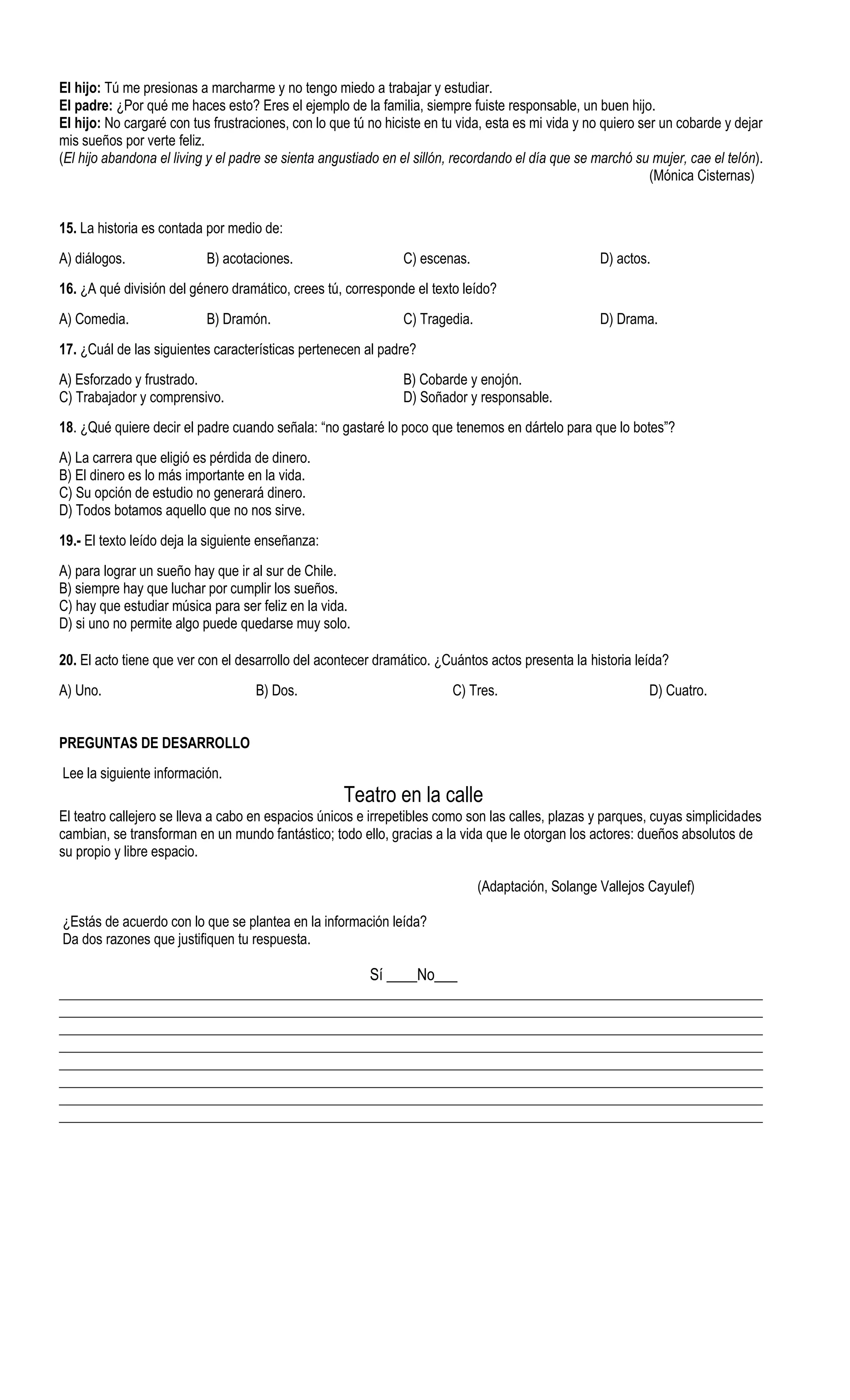 El hijo: Tú me presionas a marcharme y no tengo miedo a trabajar y estudiar.
El padre: ¿Por qué me haces esto? Eres el ejemplo de la familia, siempre fuiste responsable, un buen hijo.
El hijo: No cargaré con tus frustraciones, con lo que tú no hiciste en tu vida, esta es mi vida y no quiero ser un cobarde y dejar
mis sueños por verte feliz.
(El hijo abandona el living y el padre se sienta angustiado en el sillón, recordando el día que se marchó su mujer, cae el telón).
                                                                                                              (Mónica Cisternas)


15. La historia es contada por medio de:
A) diálogos.               B) acotaciones.                     C) escenas.                         D) actos.
16. ¿A qué división del género dramático, crees tú, corresponde el texto leído?
A) Comedia.                B) Dramón.                          C) Tragedia.                        D) Drama.
17. ¿Cuál de las siguientes características pertenecen al padre?
A) Esforzado y frustrado.                                      B) Cobarde y enojón.
C) Trabajador y comprensivo.                                   D) Soñador y responsable.
18. ¿Qué quiere decir el padre cuando señala: “no gastaré lo poco que tenemos en dártelo para que lo botes”?
A) La carrera que eligió es pérdida de dinero.
B) El dinero es lo más importante en la vida.
C) Su opción de estudio no generará dinero.
D) Todos botamos aquello que no nos sirve.
19.- El texto leído deja la siguiente enseñanza:
A) para lograr un sueño hay que ir al sur de Chile.
B) siempre hay que luchar por cumplir los sueños.
C) hay que estudiar música para ser feliz en la vida.
D) si uno no permite algo puede quedarse muy solo.

20. El acto tiene que ver con el desarrollo del acontecer dramático. ¿Cuántos actos presenta la historia leída?
A) Uno.                             B) Dos.                             C) Tres.                             D) Cuatro.


PREGUNTAS DE DESARROLLO
Lee la siguiente información.
                                                    Teatro en la calle
El teatro callejero se lleva a cabo en espacios únicos e irrepetibles como son las calles, plazas y parques, cuyas simplicidades
cambian, se transforman en un mundo fantástico; todo ello, gracias a la vida que le otorgan los actores: dueños absolutos de
su propio y libre espacio.

                                                                              (Adaptación, Solange Vallejos Cayulef)

¿Estás de acuerdo con lo que se plantea en la información leída?
Da dos razones que justifiquen tu respuesta.

                                                         Sí ____No___
_____________________________________________________________________________________________________
_____________________________________________________________________________________________________
_____________________________________________________________________________________________________
_____________________________________________________________________________________________________
_____________________________________________________________________________________________________
_____________________________________________________________________________________________________
_____________________________________________________________________________________________________
_____________________________________________________________________________________________________
 