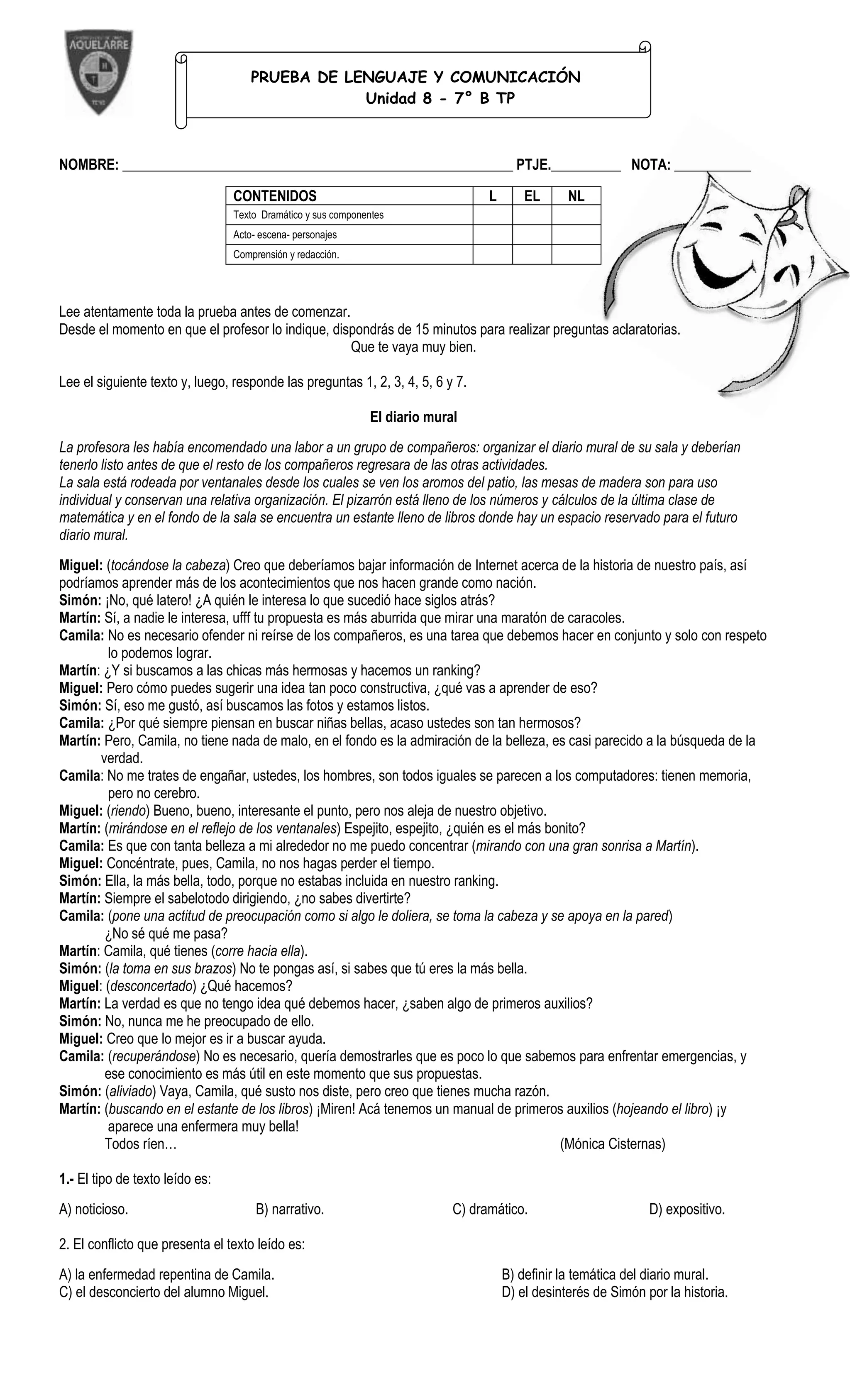 PRUEBA DE LENGUAJE Y COMUNICACIÓN
                                                 Unidad 8 - 7° B TP



NOMBRE: ________________________________________________________ PTJE.__________ NOTA: ___________

                                 CONTENIDOS                                       L       EL      NL
                                 Texto Dramático y sus componentes
                                 Acto- escena- personajes
                                 Comprensión y redacción.




Lee atentamente toda la prueba antes de comenzar.
Desde el momento en que el profesor lo indique, dispondrás de 15 minutos para realizar preguntas aclaratorias.
                                                   Que te vaya muy bien.

Lee el siguiente texto y, luego, responde las preguntas 1, 2, 3, 4, 5, 6 y 7.

                                                              El diario mural
La profesora les había encomendado una labor a un grupo de compañeros: organizar el diario mural de su sala y deberían
tenerlo listo antes de que el resto de los compañeros regresara de las otras actividades.
La sala está rodeada por ventanales desde los cuales se ven los aromos del patio, las mesas de madera son para uso
individual y conservan una relativa organización. El pizarrón está lleno de los números y cálculos de la última clase de
matemática y en el fondo de la sala se encuentra un estante lleno de libros donde hay un espacio reservado para el futuro
diario mural.
Miguel: (tocándose la cabeza) Creo que deberíamos bajar información de Internet acerca de la historia de nuestro país, así
podríamos aprender más de los acontecimientos que nos hacen grande como nación.
Simón: ¡No, qué latero! ¿A quién le interesa lo que sucedió hace siglos atrás?
Martín: Sí, a nadie le interesa, ufff tu propuesta es más aburrida que mirar una maratón de caracoles.
Camila: No es necesario ofender ni reírse de los compañeros, es una tarea que debemos hacer en conjunto y solo con respeto
         lo podemos lograr.
Martín: ¿Y si buscamos a las chicas más hermosas y hacemos un ranking?
Miguel: Pero cómo puedes sugerir una idea tan poco constructiva, ¿qué vas a aprender de eso?
Simón: Sí, eso me gustó, así buscamos las fotos y estamos listos.
Camila: ¿Por qué siempre piensan en buscar niñas bellas, acaso ustedes son tan hermosos?
Martín: Pero, Camila, no tiene nada de malo, en el fondo es la admiración de la belleza, es casi parecido a la búsqueda de la
       verdad.
Camila: No me trates de engañar, ustedes, los hombres, son todos iguales se parecen a los computadores: tienen memoria,
         pero no cerebro.
Miguel: (riendo) Bueno, bueno, interesante el punto, pero nos aleja de nuestro objetivo.
Martín: (mirándose en el reflejo de los ventanales) Espejito, espejito, ¿quién es el más bonito?
Camila: Es que con tanta belleza a mi alrededor no me puedo concentrar (mirando con una gran sonrisa a Martín).
Miguel: Concéntrate, pues, Camila, no nos hagas perder el tiempo.
Simón: Ella, la más bella, todo, porque no estabas incluida en nuestro ranking.
Martín: Siempre el sabelotodo dirigiendo, ¿no sabes divertirte?
Camila: (pone una actitud de preocupación como si algo le doliera, se toma la cabeza y se apoya en la pared)
        ¿No sé qué me pasa?
Martín: Camila, qué tienes (corre hacia ella).
Simón: (la toma en sus brazos) No te pongas así, si sabes que tú eres la más bella.
Miguel: (desconcertado) ¿Qué hacemos?
Martín: La verdad es que no tengo idea qué debemos hacer, ¿saben algo de primeros auxilios?
Simón: No, nunca me he preocupado de ello.
Miguel: Creo que lo mejor es ir a buscar ayuda.
Camila: (recuperándose) No es necesario, quería demostrarles que es poco lo que sabemos para enfrentar emergencias, y
        ese conocimiento es más útil en este momento que sus propuestas.
Simón: (aliviado) Vaya, Camila, qué susto nos diste, pero creo que tienes mucha razón.
Martín: (buscando en el estante de los libros) ¡Miren! Acá tenemos un manual de primeros auxilios (hojeando el libro) ¡y
         aparece una enfermera muy bella!
        Todos ríen…                                                                        (Mónica Cisternas)

1.- El tipo de texto leído es:
A) noticioso.                         B) narrativo.                         C) dramático.                        D) expositivo.

2. El conflicto que presenta el texto leído es:
A) la enfermedad repentina de Camila.                                                 B) definir la temática del diario mural.
C) el desconcierto del alumno Miguel.                                                 D) el desinterés de Simón por la historia.
 