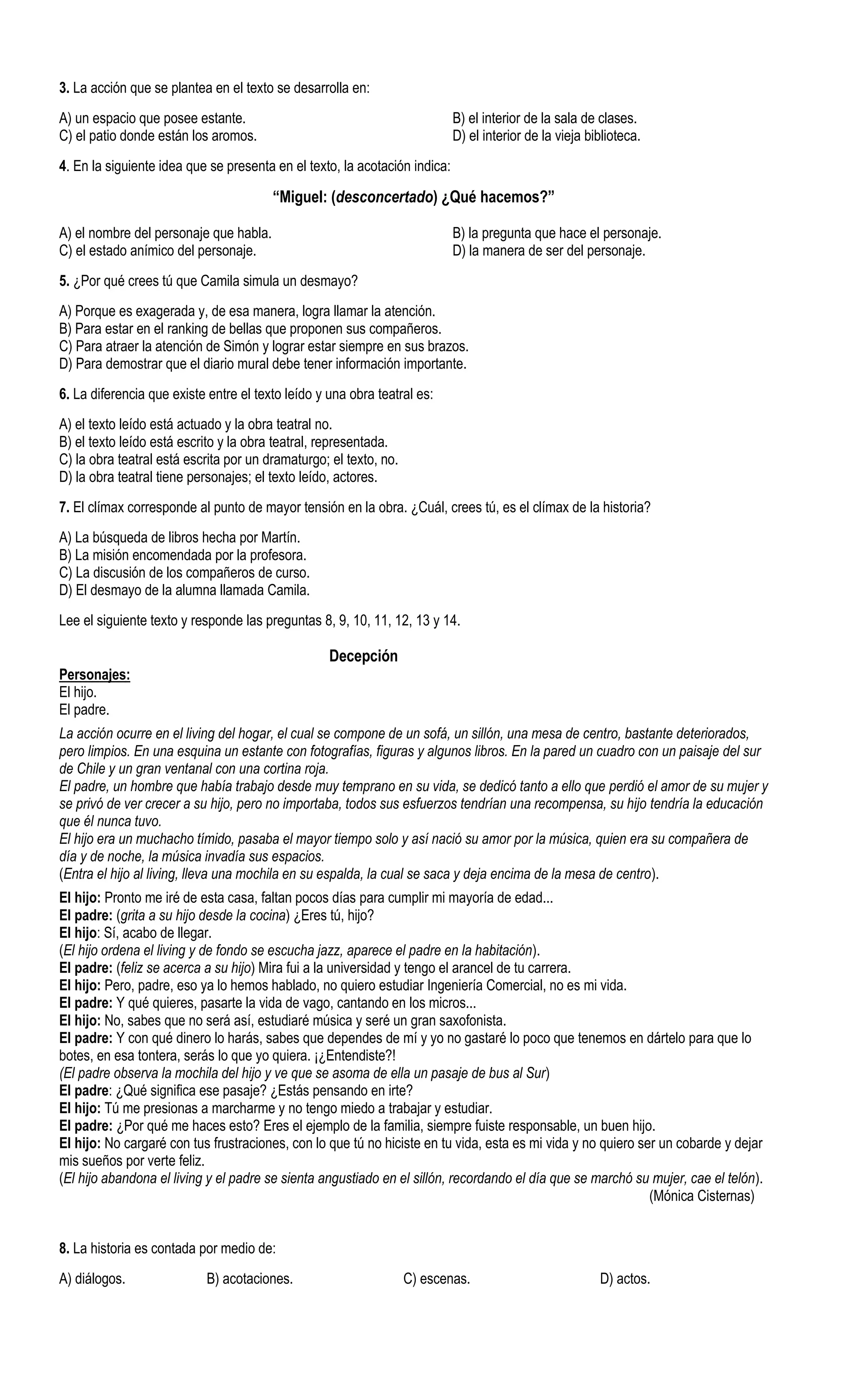 3. La acción que se plantea en el texto se desarrolla en:
A) un espacio que posee estante.                                            B) el interior de la sala de clases.
C) el patio donde están los aromos.                                         D) el interior de la vieja biblioteca.
4. En la siguiente idea que se presenta en el texto, la acotación indica:

                                        “Miguel: (desconcertado) ¿Qué hacemos?”

A) el nombre del personaje que habla.                                       B) la pregunta que hace el personaje.
C) el estado anímico del personaje.                                         D) la manera de ser del personaje.
5. ¿Por qué crees tú que Camila simula un desmayo?
A) Porque es exagerada y, de esa manera, logra llamar la atención.
B) Para estar en el ranking de bellas que proponen sus compañeros.
C) Para atraer la atención de Simón y lograr estar siempre en sus brazos.
D) Para demostrar que el diario mural debe tener información importante.
6. La diferencia que existe entre el texto leído y una obra teatral es:
A) el texto leído está actuado y la obra teatral no.
B) el texto leído está escrito y la obra teatral, representada.
C) la obra teatral está escrita por un dramaturgo; el texto, no.
D) la obra teatral tiene personajes; el texto leído, actores.
7. El clímax corresponde al punto de mayor tensión en la obra. ¿Cuál, crees tú, es el clímax de la historia?
A) La búsqueda de libros hecha por Martín.
B) La misión encomendada por la profesora.
C) La discusión de los compañeros de curso.
D) El desmayo de la alumna llamada Camila.
Lee el siguiente texto y responde las preguntas 8, 9, 10, 11, 12, 13 y 14.

                                                   Decepción
Personajes:
El hijo.
El padre.
La acción ocurre en el living del hogar, el cual se compone de un sofá, un sillón, una mesa de centro, bastante deteriorados,
pero limpios. En una esquina un estante con fotografías, figuras y algunos libros. En la pared un cuadro con un paisaje del sur
de Chile y un gran ventanal con una cortina roja.
El padre, un hombre que había trabajo desde muy temprano en su vida, se dedicó tanto a ello que perdió el amor de su mujer y
se privó de ver crecer a su hijo, pero no importaba, todos sus esfuerzos tendrían una recompensa, su hijo tendría la educación
que él nunca tuvo.
El hijo era un muchacho tímido, pasaba el mayor tiempo solo y así nació su amor por la música, quien era su compañera de
día y de noche, la música invadía sus espacios.
(Entra el hijo al living, lleva una mochila en su espalda, la cual se saca y deja encima de la mesa de centro).
El hijo: Pronto me iré de esta casa, faltan pocos días para cumplir mi mayoría de edad...
El padre: (grita a su hijo desde la cocina) ¿Eres tú, hijo?
El hijo: Sí, acabo de llegar.
(El hijo ordena el living y de fondo se escucha jazz, aparece el padre en la habitación).
El padre: (feliz se acerca a su hijo) Mira fui a la universidad y tengo el arancel de tu carrera.
El hijo: Pero, padre, eso ya lo hemos hablado, no quiero estudiar Ingeniería Comercial, no es mi vida.
El padre: Y qué quieres, pasarte la vida de vago, cantando en los micros...
El hijo: No, sabes que no será así, estudiaré música y seré un gran saxofonista.
El padre: Y con qué dinero lo harás, sabes que dependes de mí y yo no gastaré lo poco que tenemos en dártelo para que lo
botes, en esa tontera, serás lo que yo quiera. ¡¿Entendiste?!
(El padre observa la mochila del hijo y ve que se asoma de ella un pasaje de bus al Sur)
El padre: ¿Qué significa ese pasaje? ¿Estás pensando en irte?
El hijo: Tú me presionas a marcharme y no tengo miedo a trabajar y estudiar.
El padre: ¿Por qué me haces esto? Eres el ejemplo de la familia, siempre fuiste responsable, un buen hijo.
El hijo: No cargaré con tus frustraciones, con lo que tú no hiciste en tu vida, esta es mi vida y no quiero ser un cobarde y dejar
mis sueños por verte feliz.
(El hijo abandona el living y el padre se sienta angustiado en el sillón, recordando el día que se marchó su mujer, cae el telón).
                                                                                                              (Mónica Cisternas)


8. La historia es contada por medio de:
A) diálogos.               B) acotaciones.                         C) escenas.                           D) actos.
 