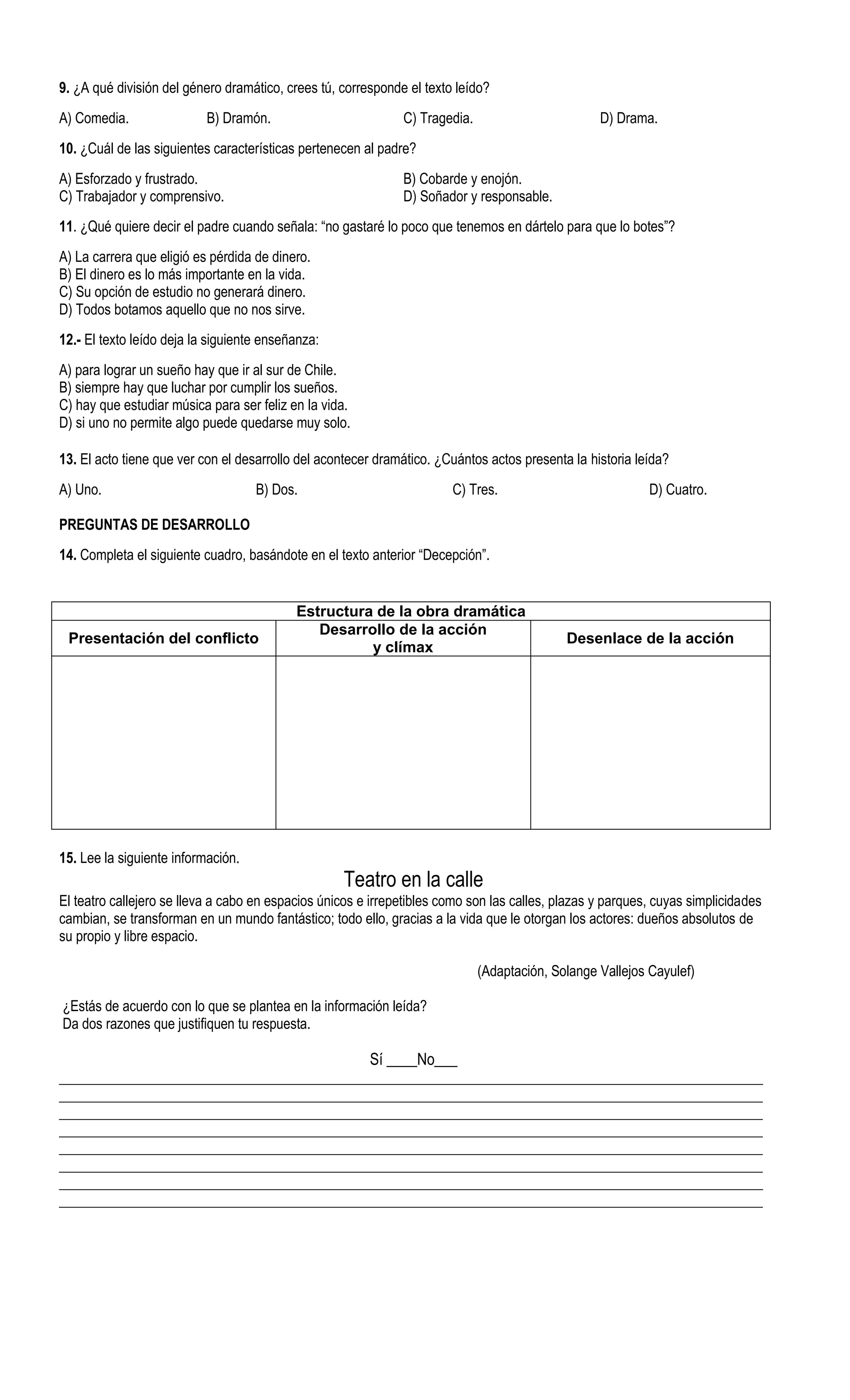 9. ¿A qué división del género dramático, crees tú, corresponde el texto leído?
A) Comedia.                B) Dramón.                         C) Tragedia.                        D) Drama.
10. ¿Cuál de las siguientes características pertenecen al padre?
A) Esforzado y frustrado.                                     B) Cobarde y enojón.
C) Trabajador y comprensivo.                                  D) Soñador y responsable.
11. ¿Qué quiere decir el padre cuando señala: “no gastaré lo poco que tenemos en dártelo para que lo botes”?
A) La carrera que eligió es pérdida de dinero.
B) El dinero es lo más importante en la vida.
C) Su opción de estudio no generará dinero.
D) Todos botamos aquello que no nos sirve.
12.- El texto leído deja la siguiente enseñanza:
A) para lograr un sueño hay que ir al sur de Chile.
B) siempre hay que luchar por cumplir los sueños.
C) hay que estudiar música para ser feliz en la vida.
D) si uno no permite algo puede quedarse muy solo.

13. El acto tiene que ver con el desarrollo del acontecer dramático. ¿Cuántos actos presenta la historia leída?
A) Uno.                             B) Dos.                            C) Tres.                            D) Cuatro.

PREGUNTAS DE DESARROLLO
14. Completa el siguiente cuadro, basándote en el texto anterior “Decepción”.


                                           Estructura de la obra dramática
                                              Desarrollo de la acción
 Presentación del conflicto                                                                 Desenlace de la acción
                                                     y clímax




15. Lee la siguiente información.
                                                   Teatro en la calle
El teatro callejero se lleva a cabo en espacios únicos e irrepetibles como son las calles, plazas y parques, cuyas simplicidades
cambian, se transforman en un mundo fantástico; todo ello, gracias a la vida que le otorgan los actores: dueños absolutos de
su propio y libre espacio.

                                                                             (Adaptación, Solange Vallejos Cayulef)

¿Estás de acuerdo con lo que se plantea en la información leída?
Da dos razones que justifiquen tu respuesta.

                                                        Sí ____No___
_____________________________________________________________________________________________________
_____________________________________________________________________________________________________
_____________________________________________________________________________________________________
_____________________________________________________________________________________________________
_____________________________________________________________________________________________________
_____________________________________________________________________________________________________
_____________________________________________________________________________________________________
_____________________________________________________________________________________________________
 
