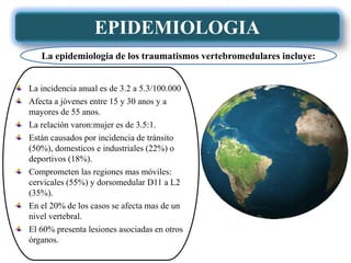 EPIDEMIOLOGIA
La incidencia anual es de 3.2 a 5.3/100.000
Afecta a jóvenes entre 15 y 30 anos y a
mayores de 55 anos.
La relación varon:mujer es de 3.5:1.
Están causados por incidencia de tránsito
(50%), domesticos e industriales (22%) o
deportivos (18%).
Comprometen las regiones mas móviles:
cervicales (55%) y dorsomedular D11 a L2
(35%).
En el 20% de los casos se afecta mas de un
nivel vertebral.
El 60% presenta lesiones asociadas en otros
órganos.
La epidemiologia de los traumatismos vertebromedulares incluye:
 