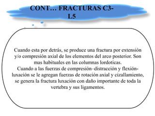 CONT… FRACTURAS C3-
L5
Cuando esta por detrás, se produce una fractura por extensión
y/o compresión axial de los elementos del arco posterior. Son
mas habituales en las columnas lordoticas.
Cuando a las fuerzas de compresión–distracción y flexión-
luxación se le agregan fuerzas de rotación axial y cizallamiento,
se genera la fractura luxación con daño importante de toda la
vertebra y sus ligamentos.
 