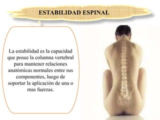 ESTABILIDAD ESPINAL
La estabilidad es la capacidad
que posee la columna vertebral
para mantener relaciones
anatómicas normales entre sus
componentes, luego de
soportar la aplicación de una o
mas fuerzas.
 