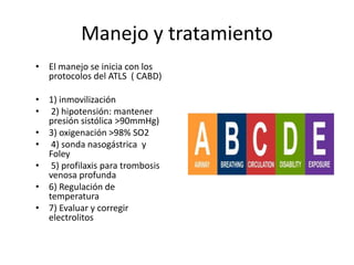 Manejo y tratamiento
• El manejo se inicia con los
protocolos del ATLS ( CABD)
• 1) inmovilización
• 2) hipotensión: mantener
presión sistólica >90mmHg)
• 3) oxigenación >98% SO2
• 4) sonda nasogástrica y
Foley
• 5) profilaxis para trombosis
venosa profunda
• 6) Regulación de
temperatura
• 7) Evaluar y corregir
electrolitos
 