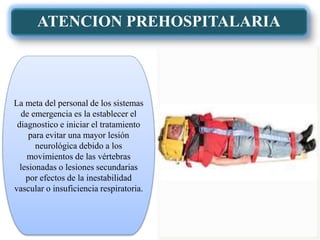 ATENCION PREHOSPITALARIA
La meta del personal de los sistemas
de emergencia es la establecer el
diagnostico e iniciar el tratamiento
para evitar una mayor lesión
neurológica debido a los
movimientos de las vértebras
lesionadas o lesiones secundarias
por efectos de la inestabilidad
vascular o insuficiencia respiratoria.
 