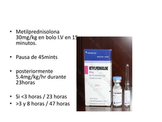 • Metilprednisolona
30mg/kg en bolo I.V en 15
minutos.
• Pausa de 45mints
• posteriormente
5.4mg/kg/hr durante
23horas
• Si <3 horas / 23 horas
• >3 y 8 horas / 47 horas
 
