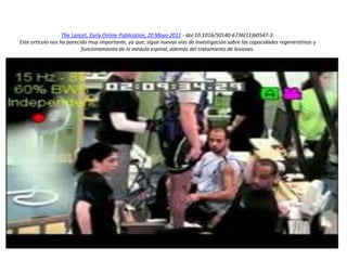 The Lancet, Early Online Publication, 20 Mayo 2011 - doi:10.1016/S0140-6736(11)60547-3.
Este artículo nos ha parecido muy importante, ya que, sigue nuevas vías de investigación sobre las capacidades regenerativas y
funcionamiento de la médula espinal, además del tratamiento de lesiones.
 