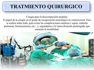 TRATMIENTO QUIRURGICO
Cirugía para la descompresión medular.
El papel de la cirugía en el grado de recuperación neurológico es controversial. Esta
se realiza sobre todo, para evitar las complicaciones medicas ( sepsis, embolia
pulmonar, bronneumonia, etc…), segundarias a la inmovilización prolongada, que
aumenta la morbilidad.
 