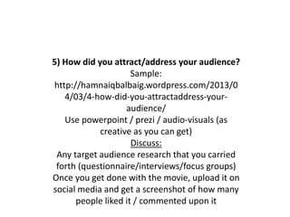 5) How did you attract/address your audience?
Sample:
http://hamnaiqbalbaig.wordpress.com/2013/0
4/03/4-how-did-you-attractaddress-your-
audience/
Use powerpoint / prezi / audio-visuals (as
creative as you can get)
Discuss:
Any target audience research that you carried
forth (questionnaire/interviews/focus groups)
Once you get done with the movie, upload it on
social media and get a screenshot of how many
people liked it / commented upon it
 