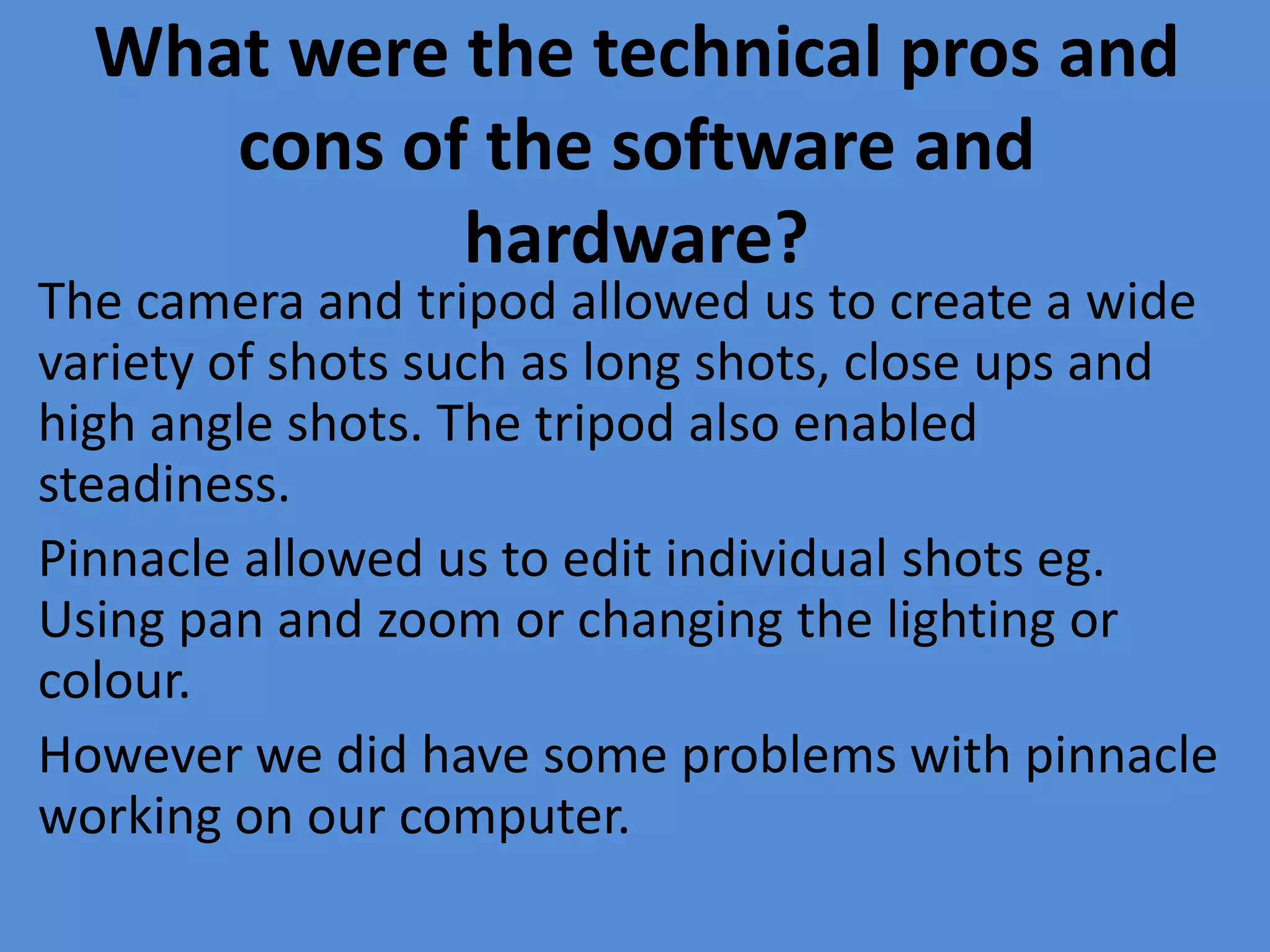 What were the technical pros and
     cons of the software and
            hardware?
The camera and tripod allowed us to create a wide
variety of shots such as long shots, close ups and
high angle shots. The tripod also enabled
steadiness.
Pinnacle allowed us to edit individual shots eg.
Using pan and zoom or changing the lighting or
colour.
However we did have some problems with pinnacle
working on our computer.
 