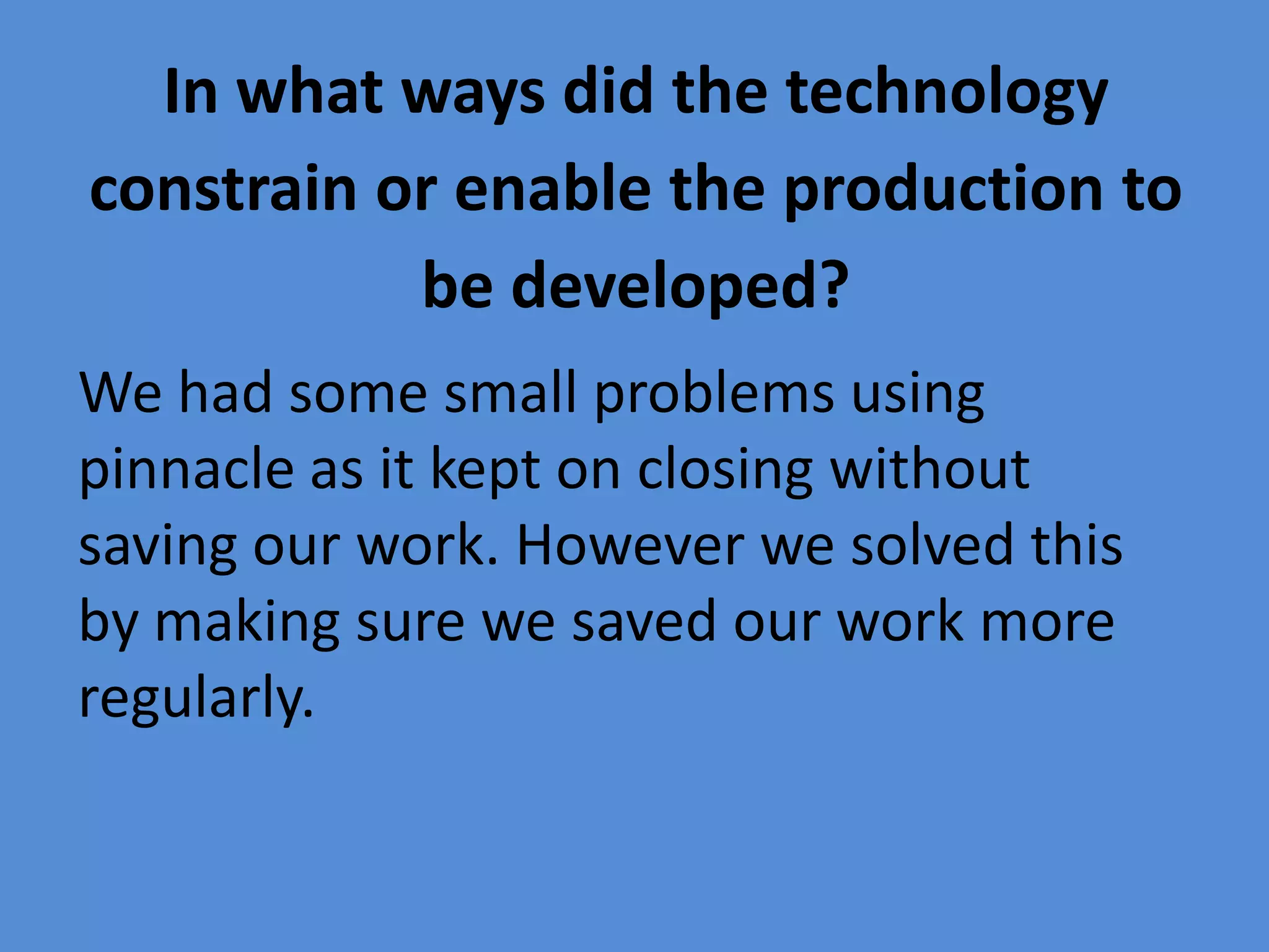 In what ways did the technology
constrain or enable the production to
           be developed?
We had some small problems using
pinnacle as it kept on closing without
saving our work. However we solved this
by making sure we saved our work more
regularly.
 