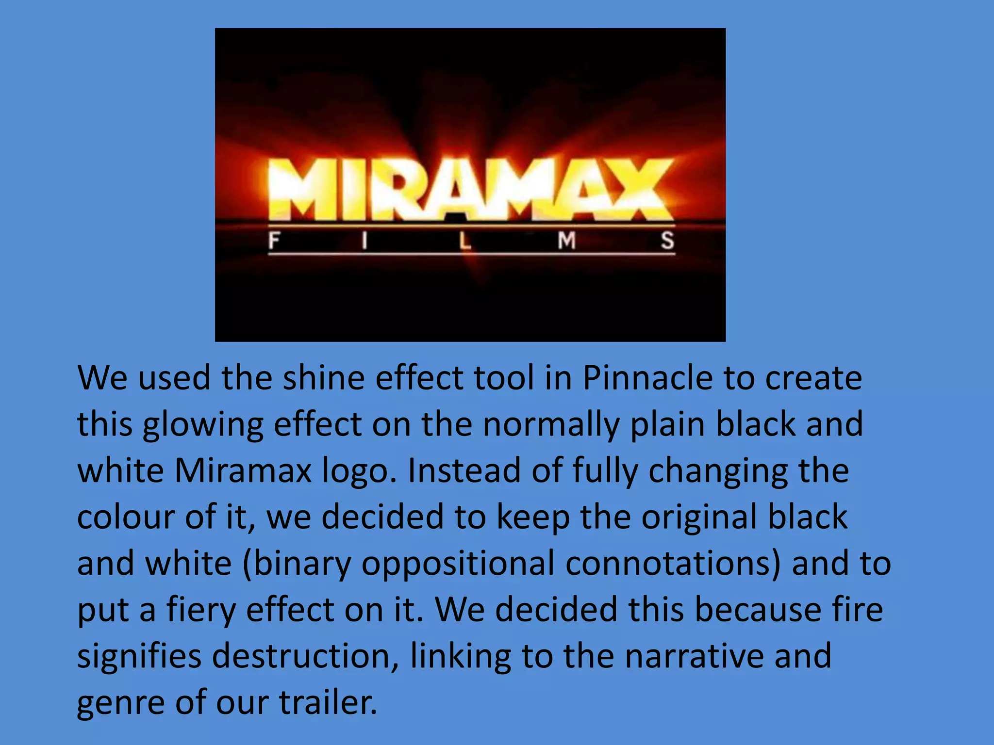 We used the shine effect tool in Pinnacle to create
this glowing effect on the normally plain black and
white Miramax logo. Instead of fully changing the
colour of it, we decided to keep the original black
and white (binary oppositional connotations) and to
put a fiery effect on it. We decided this because fire
signifies destruction, linking to the narrative and
genre of our trailer.
 