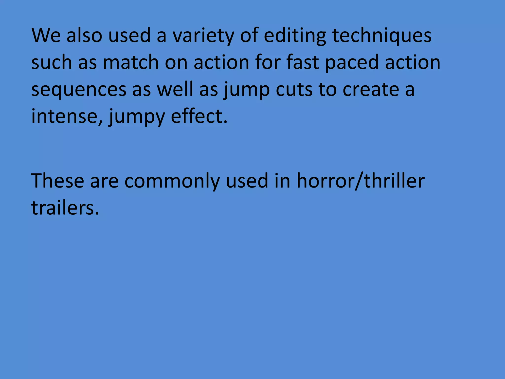 We also used a variety of editing techniques
such as match on action for fast paced action
sequences as well as jump cuts to create a
intense, jumpy effect.

These are commonly used in horror/thriller
trailers.
 