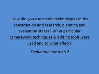 How did you use media technologies in the
  construction and research, planning and
    evaluation stages? What particular
camerawork techniques & editing tools were
         used and to what effect?
           Evaluation question 2
 