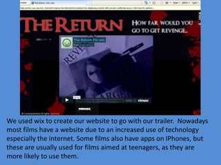 We used wix to create our website to go with our trailer. Nowadays
most films have a website due to an increased use of technology
especially the internet. Some films also have apps on IPhones, but
these are usually used for films aimed at teenagers, as they are
more likely to use them.
 