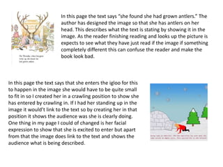 In this page the text says “she found she had grown antlers.” The
author has designed the image so that she has antlers on her
head. This describes what the text is stating by showing it in the
image. As the reader finishing reading and looks up the picture is
expects to see what they have just read if the image if something
completely different this can confuse the reader and make the
book look bad.
In this page the text says that she enters the igloo for this
to happen in the image she would have to be quite small
to fit in so I created her in a crawling position to show she
has entered by crawling in. If I had her standing up in the
image it would’t link to the text so by creating her in that
position it shows the audience was she is clearly doing.
One thing in my page I could of changed is her facial
expression to show that she is excited to enter but apart
from that the image does link to the text and shows the
audience what is being described.
 
