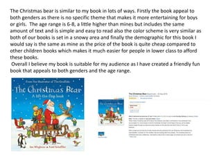 The Christmas bear is similar to my book in lots of ways. Firstly the book appeal to
both genders as there is no specific theme that makes it more entertaining for boys
or girls. The age range is 6-8, a little higher than mines but includes the same
amount of text and is simple and easy to read also the color scheme is very similar as
both of our books is set in a snowy area and finally the demographic for this book I
would say is the same as mine as the price of the book is quite cheap compared to
other children books which makes it much easier for people in lower class to afford
these books.
Overall I believe my book is suitable for my audience as I have created a friendly fun
book that appeals to both genders and the age range.
 