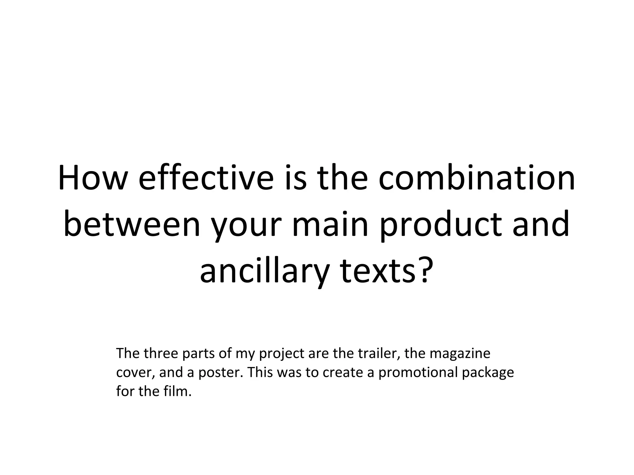 How effective is the combination
between your main product and
ancillary texts?
The three parts of my project are the trailer, the magazine
cover, and a poster. This was to create a promotional package
for the film.
 