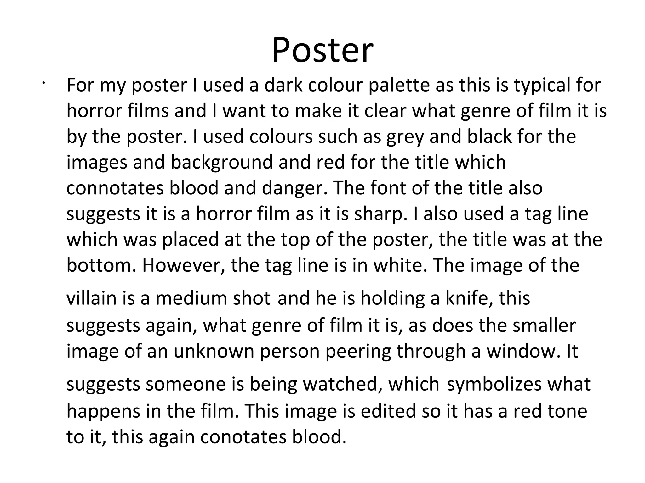 Poster
•
For my poster I used a dark colour palette as this is typical for
horror films and I want to make it clear what genre of film it is
by the poster. I used colours such as grey and black for the
images and background and red for the title which
connotates blood and danger. The font of the title also
suggests it is a horror film as it is sharp. I also used a tag line
which was placed at the top of the poster, the title was at the
bottom. However, the tag line is in white. The image of the
villain is a medium shot and he is holding a knife, this
suggests again, what genre of film it is, as does the smaller
image of an unknown person peering through a window. It
suggests someone is being watched, which symbolizes what
happens in the film. This image is edited so it has a red tone
to it, this again conotates blood.
 