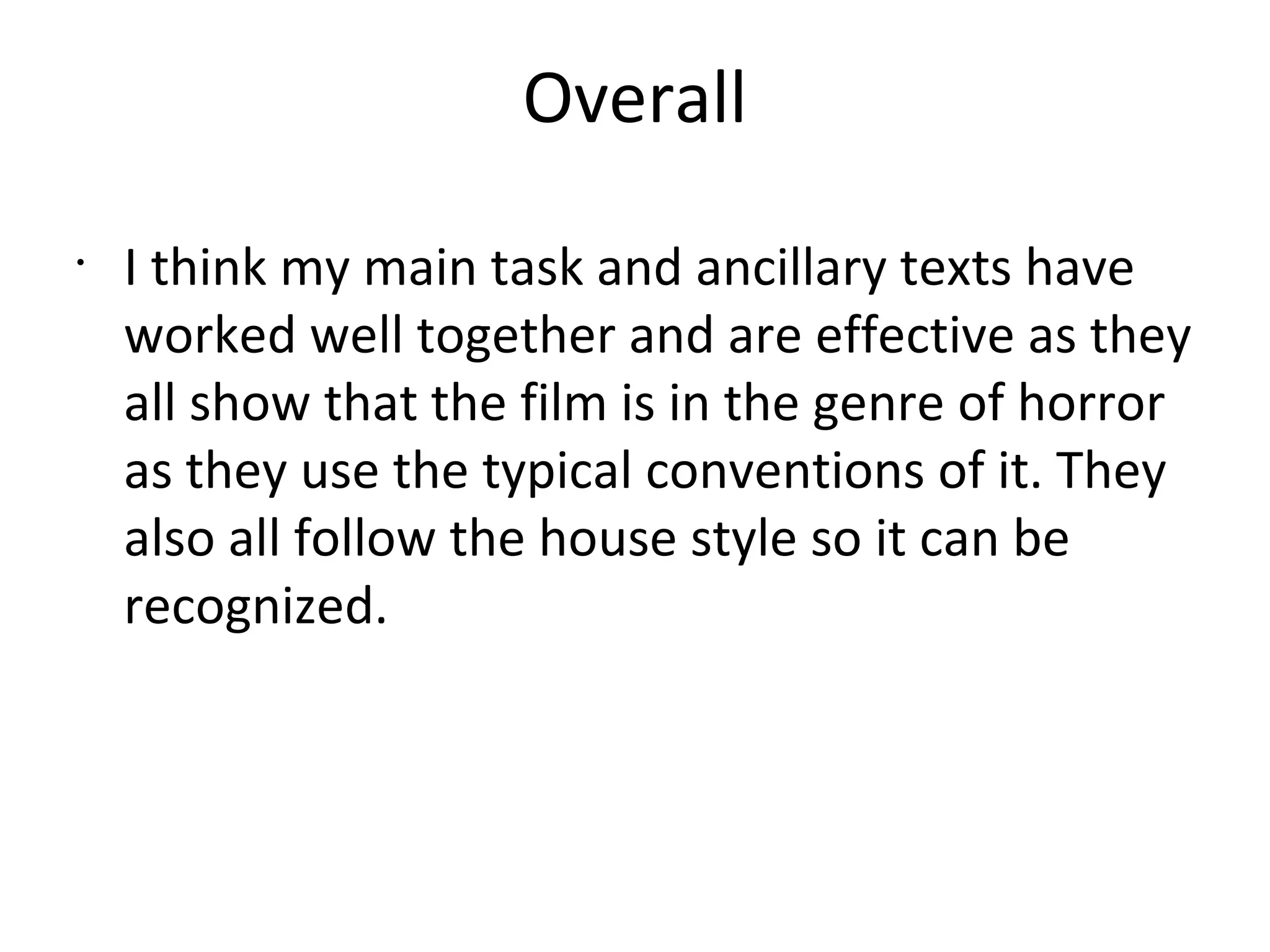Overall
•
I think my main task and ancillary texts have
worked well together and are effective as they
all show that the film is in the genre of horror
as they use the typical conventions of it. They
also all follow the house style so it can be
recognized.
 