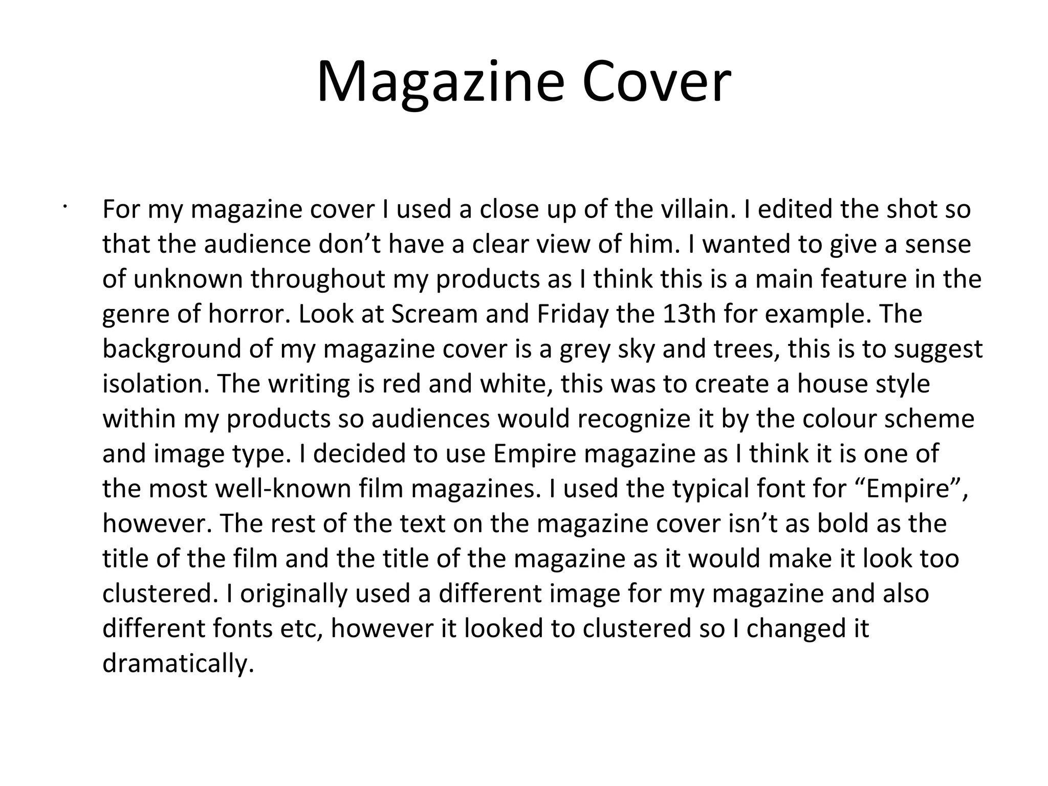 Magazine Cover
•
For my magazine cover I used a close up of the villain. I edited the shot so
that the audience don’t have a clear view of him. I wanted to give a sense
of unknown throughout my products as I think this is a main feature in the
genre of horror. Look at Scream and Friday the 13th for example. The
background of my magazine cover is a grey sky and trees, this is to suggest
isolation. The writing is red and white, this was to create a house style
within my products so audiences would recognize it by the colour scheme
and image type. I decided to use Empire magazine as I think it is one of
the most well-known film magazines. I used the typical font for “Empire”,
however. The rest of the text on the magazine cover isn’t as bold as the
title of the film and the title of the magazine as it would make it look too
clustered. I originally used a different image for my magazine and also
different fonts etc, however it looked to clustered so I changed it
dramatically.
 