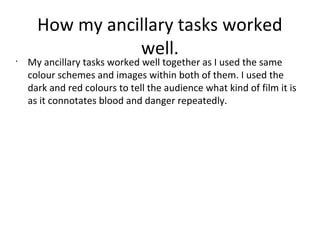 How my ancillary tasks worked
well.•
My ancillary tasks worked well together as I used the same
colour schemes and images within both of them. I used the
dark and red colours to tell the audience what kind of film it is
as it connotates blood and danger repeatedly.
 