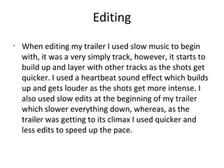 Editing
•
When editing my trailer I used slow music to begin
with, it was a very simply track, however, it starts to
build up and layer with other tracks as the shots get
quicker. I used a heartbeat sound effect which builds
up and gets louder as the shots get more intense. I
also used slow edits at the beginning of my trailer
which slower everything down, whereas, as the
trailer was getting to its climax I used quicker and
less edits to speed up the pace.
 
