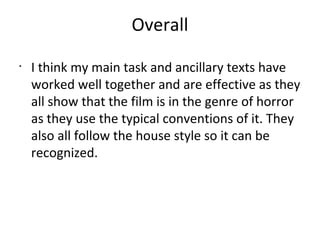 Overall
•
I think my main task and ancillary texts have
worked well together and are effective as they
all show that the film is in the genre of horror
as they use the typical conventions of it. They
also all follow the house style so it can be
recognized.
 