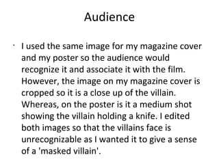 Audience
•
I used the same image for my magazine cover
and my poster so the audience would
recognize it and associate it with the film.
However, the image on my magazine cover is
cropped so it is a close up of the villain.
Whereas, on the poster is it a medium shot
showing the villain holding a knife. I edited
both images so that the villains face is
unrecognizable as I wanted it to give a sense
of a 'masked villain'.
 