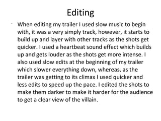 Editing
•
When editing my trailer I used slow music to begin
with, it was a very simply track, however, it starts to
build up and layer with other tracks as the shots get
quicker. I used a heartbeat sound effect which builds
up and gets louder as the shots get more intense. I
also used slow edits at the beginning of my trailer
which slower everything down, whereas, as the
trailer was getting to its climax I used quicker and
less edits to speed up the pace. I edited the shots to
make them darker to make it harder for the audience
to get a clear view of the villain.
 