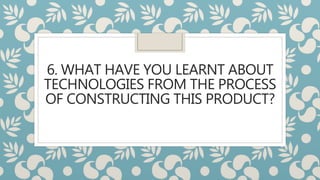 6. WHAT HAVE YOU LEARNT ABOUT
TECHNOLOGIES FROM THE PROCESS
OF CONSTRUCTING THIS PRODUCT?
 
