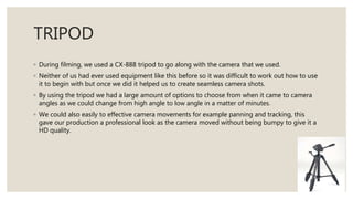 TRIPOD
◦ During filming, we used a CX-888 tripod to go along with the camera that we used.
◦ Neither of us had ever used equipment like this before so it was difficult to work out how to use
it to begin with but once we did it helped us to create seamless camera shots.
◦ By using the tripod we had a large amount of options to choose from when it came to camera
angles as we could change from high angle to low angle in a matter of minutes.
◦ We could also easily to effective camera movements for example panning and tracking, this
gave our production a professional look as the camera moved without being bumpy to give it a
HD quality.
 