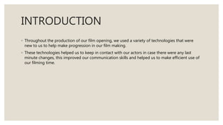 INTRODUCTION
◦ Throughout the production of our film opening, we used a variety of technologies that were
new to us to help make progression in our film making.
◦ These technologies helped us to keep in contact with our actors in case there were any last
minute changes, this improved our communication skills and helped us to make efficient use of
our filming time.
 