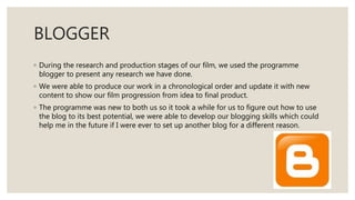 BLOGGER
◦ During the research and production stages of our film, we used the programme
blogger to present any research we have done.
◦ We were able to produce our work in a chronological order and update it with new
content to show our film progression from idea to final product.
◦ The programme was new to both us so it took a while for us to figure out how to use
the blog to its best potential, we were able to develop our blogging skills which could
help me in the future if I were ever to set up another blog for a different reason.
 