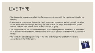 LIVE TYPE
◦ We also used a programme called Live Type when coming up with the credits and titles for our
opening.
◦ It was another programme that we had both never used before and we had to teach ourselves
to use it which we did through watching YouTube videos. To begin with we found it quite a
difficult task but after a while it was an easy concept to grasp.
◦ The programme has lots of different elements to it for example fonts and effects, it allowed for
us to download different fonts off the internet that would be more suited towards our theme of
thriller.
◦ We could also adjust the positioning of the titles and change the font to fit in with the
conventions of the thriller genre.
 