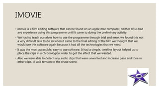 IMOVIE
◦ Imovie is a film editing software that can be found on an apple mac computer, neither of us had
any experience using this programme until it came to doing the preliminary activity.
◦ We had to teach ourselves how to use the programme through trial and error, we found this not
a very difficult task to do so when it came to the final editing of the film we thought that we
would use this software again because it had all the technologies that we need.
◦ It was the most accessible, easy to use software. It had a simple, timeline layout helped us to
place the clips in a chronological order to get the effect that we wanted.
◦ Also we were able to detach any audio clips that were unwanted and increase pace and tone in
other clips, to add tension to the chase scene.
 