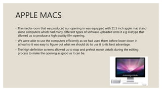 APPLE MACS
◦ The media room that we produced our opening in was equipped with 21.5 inch apple mac stand
alone computers which had many different types of software uploaded onto it e.g livetype that
allowed us to produce a high quality film opening.
◦ We were able to use the computers efficiently as we had used them before lower down in
school so it was easy to figure out what we should do to use it to its best advantage.
◦ The high definition screens allowed us to stop and prefect minor details during the editing
process to make the opening as good as it can be.
 