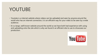 YOUTUBE
◦ Youtube is a internet website where videos can be uploaded and seen by anyone around the
world who has an internet connection, it is an efficient way for your video to be seen by a wide
audience.
◦ It is a large, well known website around the world so we have both had experience with using
and uploading onto the site which is why we found it an efficient site to use to showcase our
production.
 