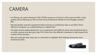 CAMERA
◦ For filming, we used a Panasonic HDC-SD700 camera as it shoots in HD to give out film a high
quality picture allowing our film to look more professional instead of a low budget, amateur
film.
◦ We had already used this equipment before during our preliminary task so we didn’t find it
difficult to progress our understanding to a higher level.
◦ The high camera quality allowed for us to experiment with different shots that would look blurry
on other cameras and also give clear POV shots from the different characters to add towards the
context of the narrative.
◦ Also we could get clear close ups on characters to highlight their feelings during the more
emotional scenes.
 
